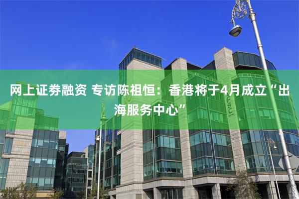 网上证劵融资 专访陈祖恒：香港将于4月成立“出海服务中心”