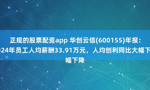 正规的股票配资app 华创云信(600155)年报：2024年员工人均薪酬33.91万元，人均创利同比大幅下降