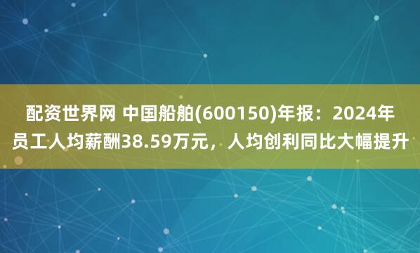 配资世界网 中国船舶(600150)年报：2024年员工人均薪酬38.59万元，人均创利同比大幅提升