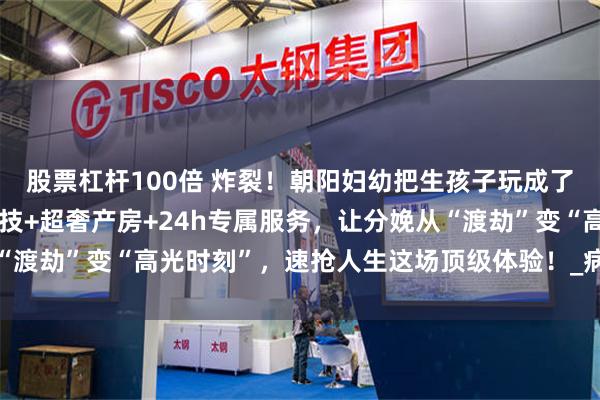 股票杠杆100倍 炸裂！朝阳妇幼把生孩子玩成了史诗级大秀！无痛黑科技+超奢产房+24h专属服务，让分娩从“渡劫”变“高光时刻”，速抢人生这场顶级体验！_病房_特需_生产