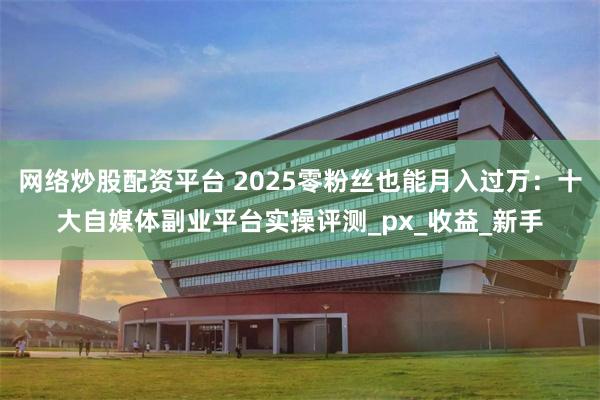 网络炒股配资平台 2025零粉丝也能月入过万：十大自媒体副业平台实操评测_px_收益_新手