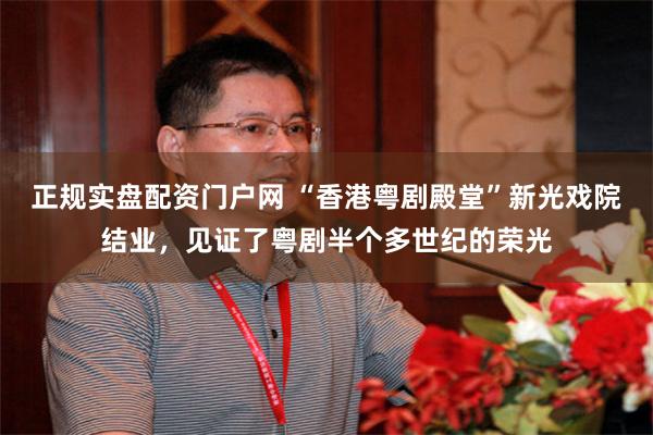 正规实盘配资门户网 “香港粤剧殿堂”新光戏院结业，见证了粤剧半个多世纪的荣光