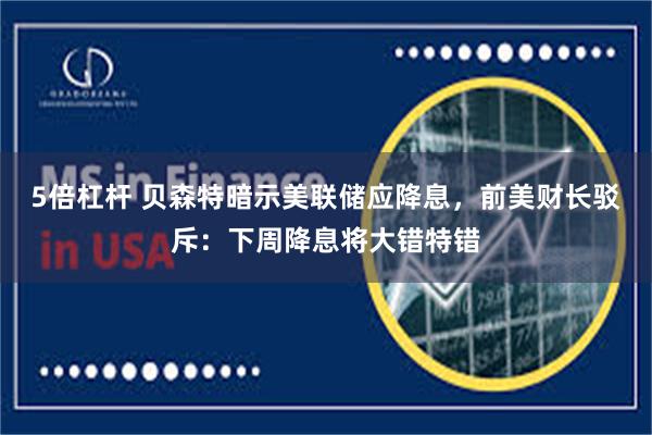 5倍杠杆 贝森特暗示美联储应降息，前美财长驳斥：下周降息将大错特错