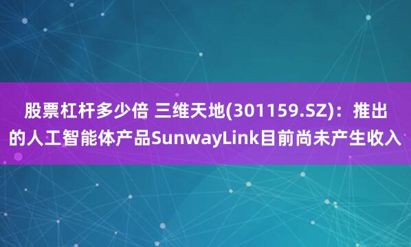股票杠杆多少倍 三维天地(301159.SZ)：推出的人工智能体产品SunwayLink目前尚未产生收入