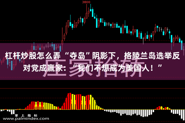 杠杆炒股怎么弄 “夺岛”阴影下，格陵兰岛选举反对党成赢家：“我们不想成为美国人！”