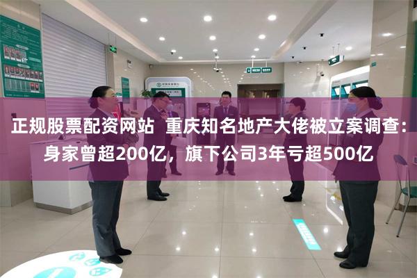 正规股票配资网站  重庆知名地产大佬被立案调查：身家曾超200亿，旗下公司3年亏超500亿
