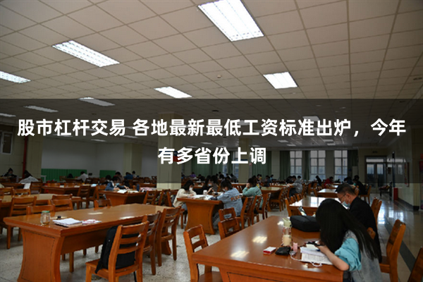 股市杠杆交易 各地最新最低工资标准出炉，今年有多省份上调