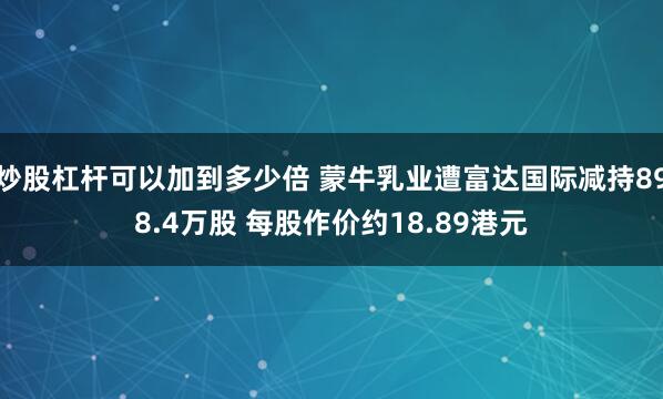炒股杠杆可以加到多少倍 蒙牛乳业遭富达国际减持898.4万股 每股作价约18.89港元