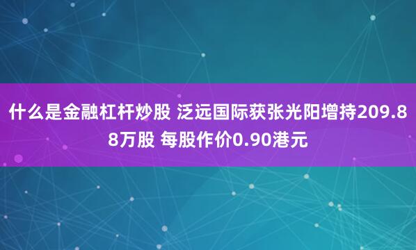 什么是金融杠杆炒股 泛远国际获张光阳增持209.88万股 每股作价0.90港元