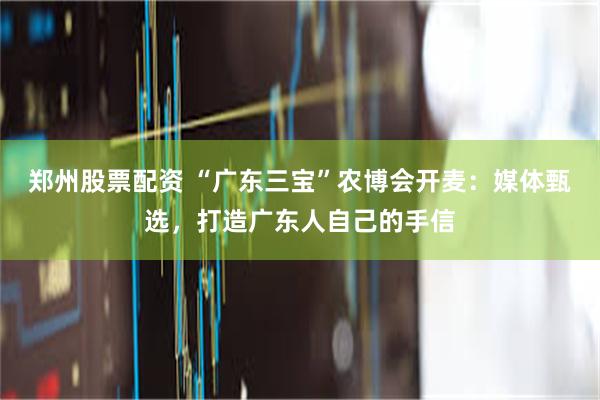 郑州股票配资 “广东三宝”农博会开麦：媒体甄选，打造广东人自己的手信