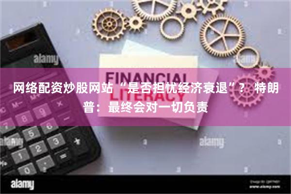 网络配资炒股网站 “是否担忧经济衰退”？ 特朗普：最终会对一切负责