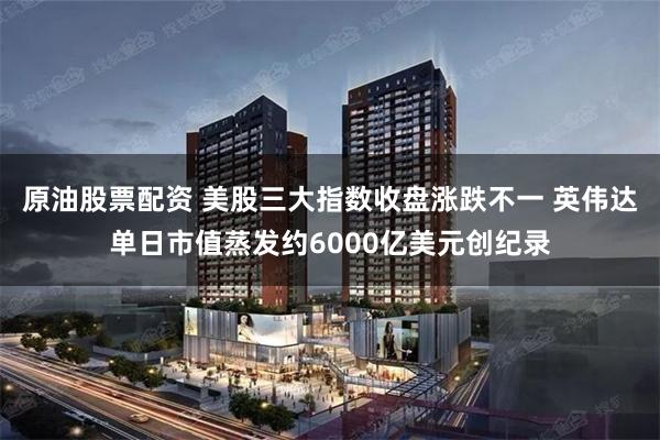 原油股票配资 美股三大指数收盘涨跌不一 英伟达单日市值蒸发约6000亿美元创纪录