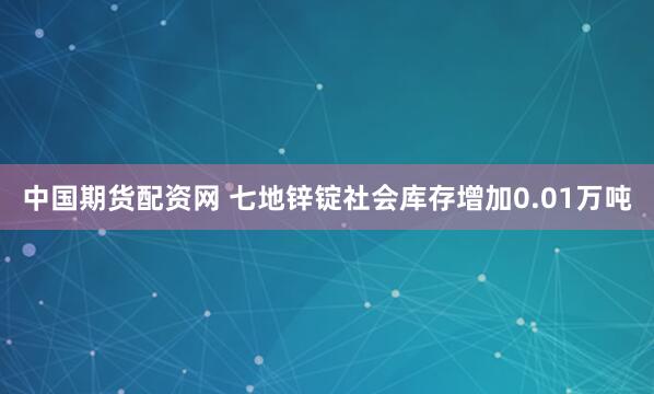 中国期货配资网 七地锌锭社会库存增加0.01万吨