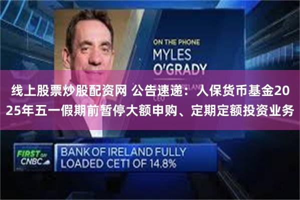 线上股票炒股配资网 公告速递：人保货币基金2025年五一假期前暂停大额申购、定期定额投资业务