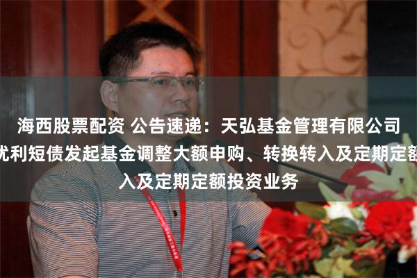 海西股票配资 公告速递：天弘基金管理有限公司关于天弘优利短债发起基金调整大额申购、转换转入及定期定额投资业务