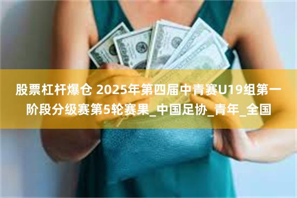 股票杠杆爆仓 2025年第四届中青赛U19组第一阶段分级赛第5轮赛果_中国足协_青年_全国