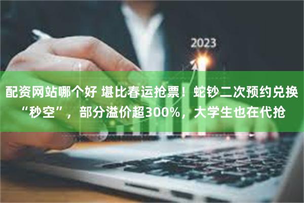 配资网站哪个好 堪比春运抢票！蛇钞二次预约兑换“秒空”，部分溢价超300%，大学生也在代抢
