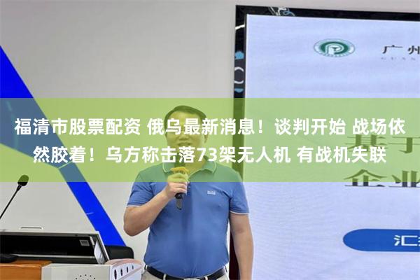 福清市股票配资 俄乌最新消息！谈判开始 战场依然胶着！乌方称击落73架无人机 有战机失联