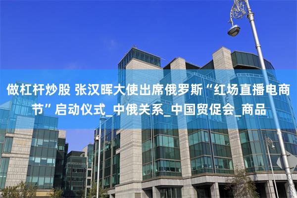做杠杆炒股 张汉晖大使出席俄罗斯“红场直播电商节”启动仪式_中俄关系_中国贸促会_商品