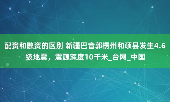 配资和融资的区别 新疆巴音郭楞州和硕县发生4.6级地震，震源深度10千米_台网_中国