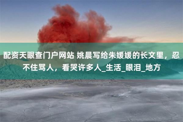 配资天眼查门户网站 姚晨写给朱媛媛的长文里，忍不住骂人，看哭许多人_生活_眼泪_地方