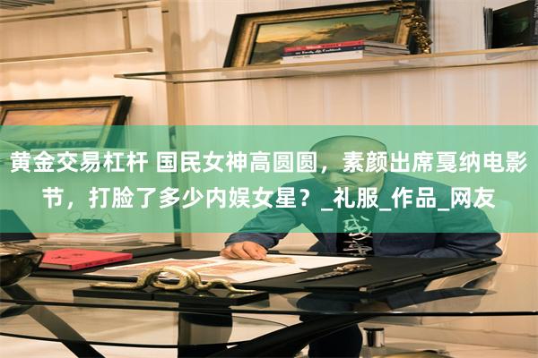 黄金交易杠杆 国民女神高圆圆，素颜出席戛纳电影节，打脸了多少内娱女星？_礼服_作品_网友