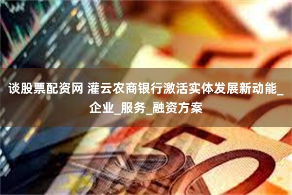 谈股票配资网 灌云农商银行激活实体发展新动能_企业_服务_融资方案