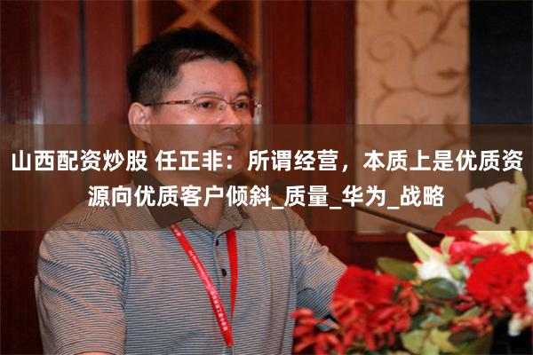 山西配资炒股 任正非：所谓经营，本质上是优质资源向优质客户倾斜_质量_华为_战略