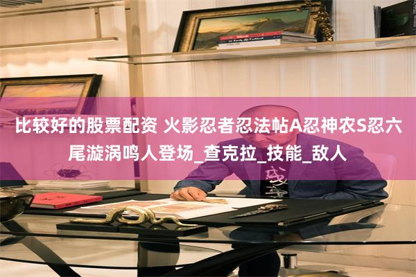 比较好的股票配资 火影忍者忍法帖A忍神农S忍六尾漩涡鸣人登场_查克拉_技能_敌人