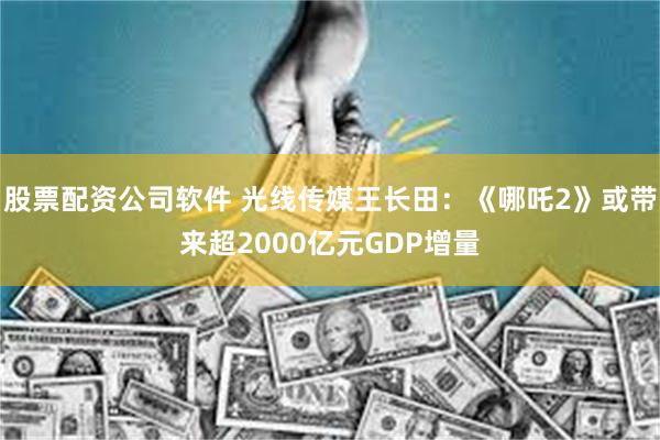 股票配资公司软件 光线传媒王长田：《哪吒2》或带来超2000亿元GDP增量