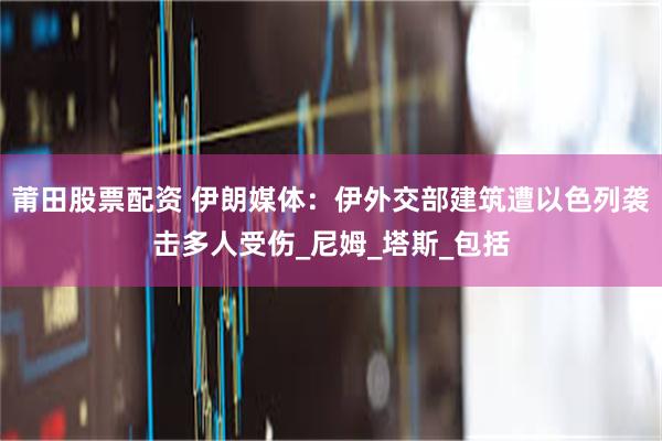 莆田股票配资 伊朗媒体：伊外交部建筑遭以色列袭击多人受伤_尼姆_塔斯_包括