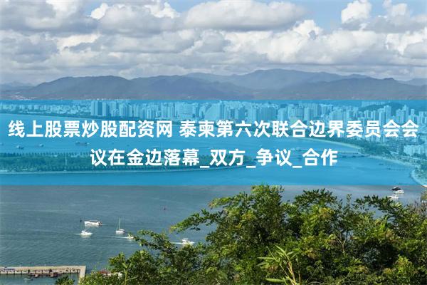 线上股票炒股配资网 泰柬第六次联合边界委员会会议在金边落幕_双方_争议_合作
