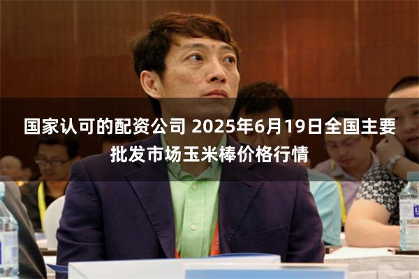 国家认可的配资公司 2025年6月19日全国主要批发市场玉米棒价格行情