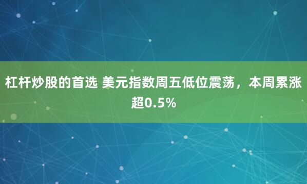 杠杆炒股的首选 美元指数周五低位震荡，本周累涨超0.5%