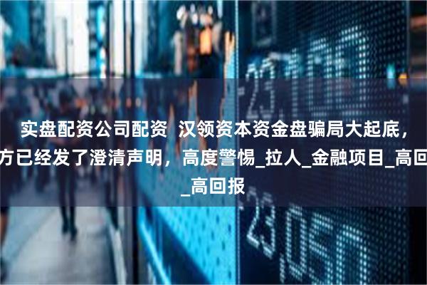 实盘配资公司配资  汉领资本资金盘骗局大起底，官方已经发了澄清声明，高度警惕_拉人_金融项目_高回报