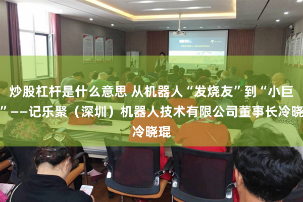 炒股杠杆是什么意思 从机器人“发烧友”到“小巨人”——记乐聚（深圳）机器人技术有限公司董事长冷晓琨