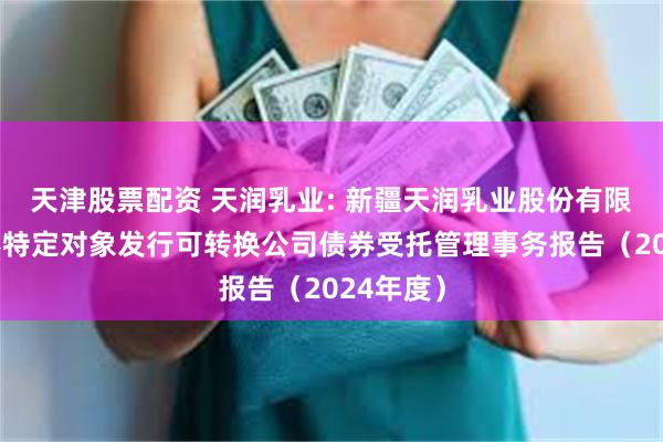 天津股票配资 天润乳业: 新疆天润乳业股份有限公司向不特定对象发行可转换公司债券受托管理事务报告（2024年度）