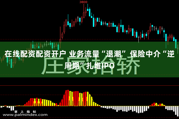 在线配资配资开户 业务流量“退潮” 保险中介“逆周期”扎堆IPO