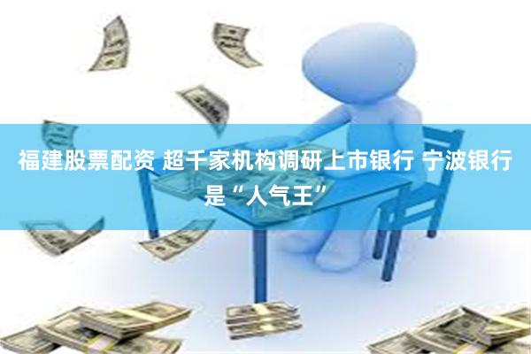福建股票配资 超千家机构调研上市银行 宁波银行是“人气王”