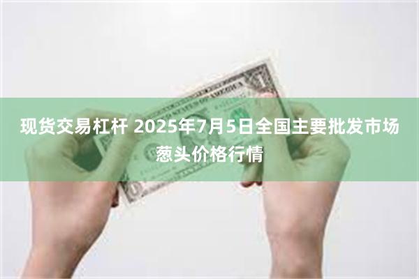 现货交易杠杆 2025年7月5日全国主要批发市场葱头价格行情