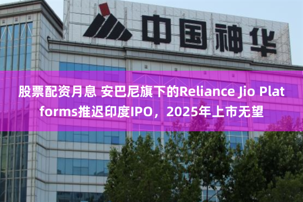股票配资月息 安巴尼旗下的Reliance Jio Platforms推迟印度IPO，2025年上市无望
