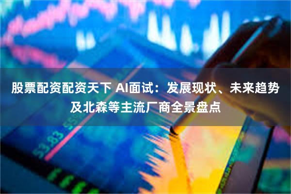 股票配资配资天下 AI面试：发展现状、未来趋势及北森等主流厂商全景盘点