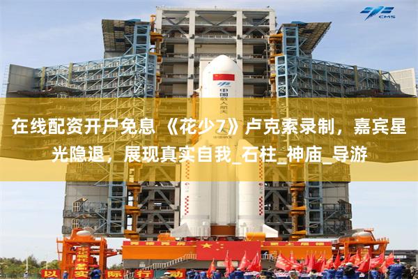 在线配资开户免息 《花少7》卢克索录制，嘉宾星光隐退，展现真实自我_石柱_神庙_导游