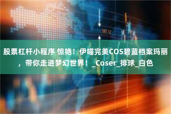 股票杠杆小程序 惊艳！伊喵完美COS碧蓝档案玛丽，带你走进梦幻世界！_Coser_排球_白色