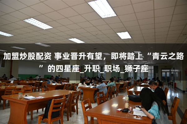 加盟炒股配资 事业晋升有望，即将踏上 “青云之路” 的四星座_升职_职场_狮子座