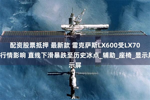 配资股票抵押 最新款 雷克萨斯LX600受LX700行情影响 直线下滑暴跌至历史冰点_辅助_座椅_显示屏