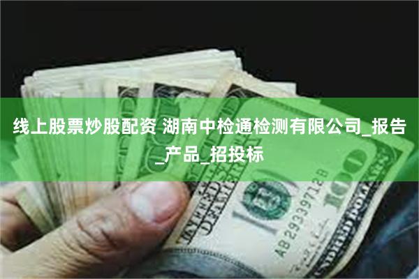 线上股票炒股配资 湖南中检通检测有限公司_报告_产品_招投标