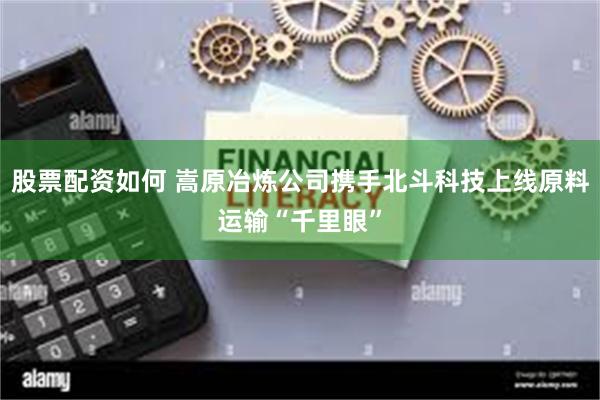 股票配资如何 嵩原冶炼公司携手北斗科技上线原料运输“千里眼”
