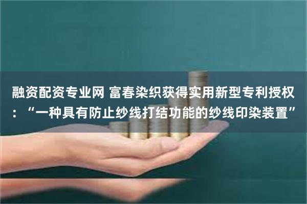 融资配资专业网 富春染织获得实用新型专利授权：“一种具有防止纱线打结功能的纱线印染装置”