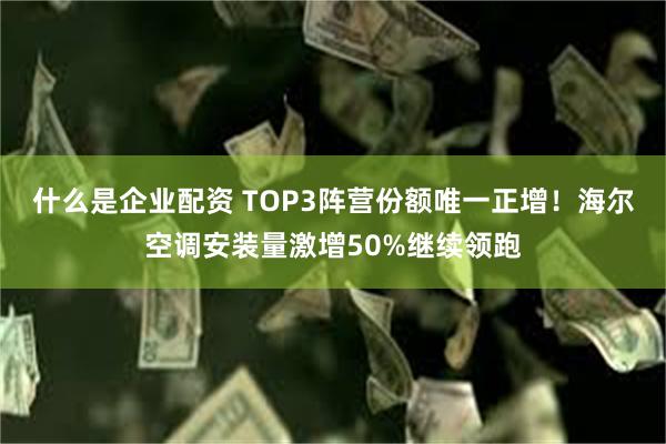 什么是企业配资 TOP3阵营份额唯一正增！海尔空调安装量激增50%继续领跑